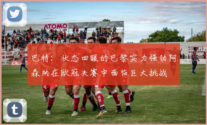 巴特：状态回暖的巴黎实力强劲阿森纳在欧冠决赛中面临巨大挑战