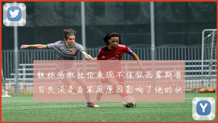 铁林感慨杜伦表现不佳似西蒙斯昔日失误是否家庭原因影响了他的状态