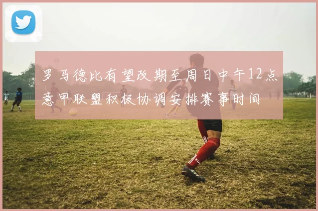 罗马德比有望改期至周日中午12点意甲联盟积极协调安排赛事时间