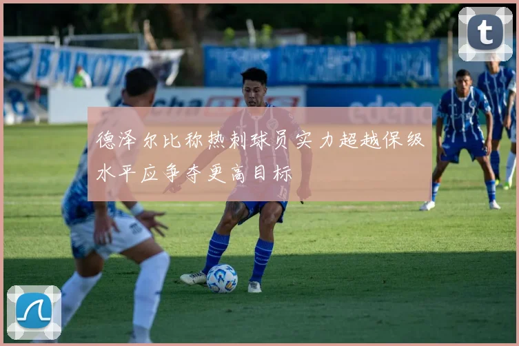 德泽尔比称热刺球员实力超越保级水平应争夺更高目标