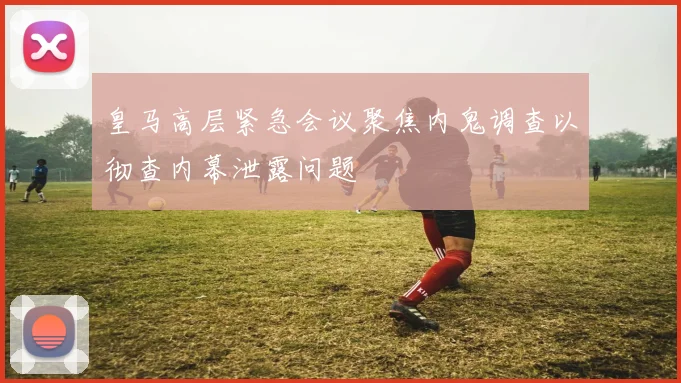 皇马高层紧急会议聚焦内鬼调查以彻查内幕泄露问题