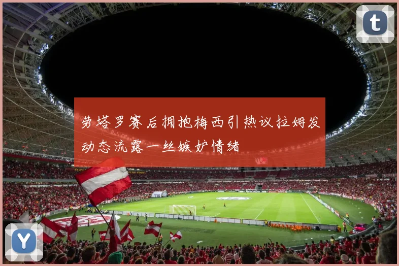 劳塔罗赛后拥抱梅西引热议拉姆发动态流露一丝嫉妒情绪